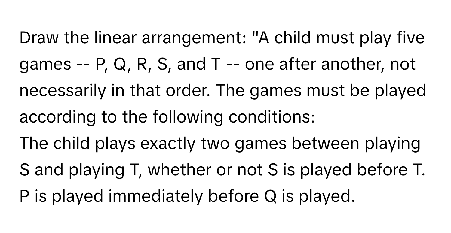 Draw the linear arrangement: "A child must play five games -- P, Q, R, S, and T -- one after another, not necessarily in that order. The games must be played according to the following conditions:

The child plays exactly two games between playing S and playing T, whether or not S is played before T.
P is played immediately before Q is played.