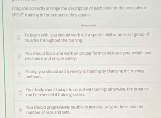 Drag and correctly arrange the description of each letter in the principles of 
SPORT training in the sequence they appear. 
First peinciple 
To begin with, you should work out a specific skill or an exact group of 
muscles throughout the training. 
You should focus and work on proper form to increase your weight and 
resistance and ensure safety. 
Finally, you should add a variety to training by changing the training 
methods. 
Your body should adapt to consistent training; otherwise, the progress 
can be reversed if training ceases. 
You should progressively be able to increase weights, time, and the 
number of reps and sets.