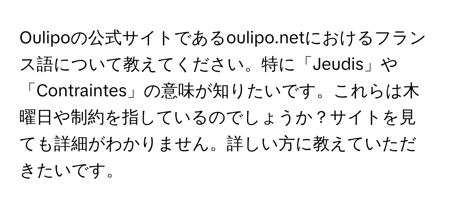 Oulipoの公式サイトであるoulipo.netにおけるフランス語について教えてください。特に「Jeudis」や「Contraintes」の意味が知りたいです。これらは木曜日や制約を指しているのでしょうか？サイトを見ても詳細がわかりません。詳しい方に教えていただきたいです。