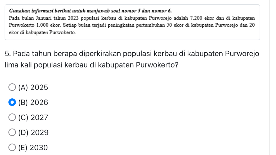 Gunakan informasi berikut untuk menjawab soal nomor 5 dan nomor 6.
Pada bulan Januari tahun 2023 populasi kerbau di kabupaten Purworejo adalah 7.200 ekor dan di kabupaten
Purwokerto 1.000 ekor. Setiap bulan terjadi peningkatan pertumbuhan 50 ekor di kabupaten Purworejo dan 20
ekor di kabupaten Purwokerto.
5. Pada tahun berapa diperkirakan populasi kerbau di kabupaten Purworejo
lima kali populasi kerbau di kabupaten Purwokerto?
(A) 2025
(B) 2026
(C) 2027
(D) 2029
(E) 2030