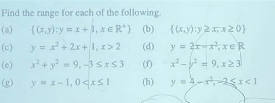 Find the range for each of the following. 
(a)  (x,y):y=x+1,x∈ R^+ (b)  (x,y):y≥ x,x≥ 0
(c) y=x^2+2x+1, x>2 (d) y=2x-x^2, x∈ R
(e) x^2+y^2=9, -3≤ x≤ 3 (f) x^2-y^2=9, x≥ 3
(g) y=x-1, 0 (h) y=4-x^2, -2≤slant x<1</tex>