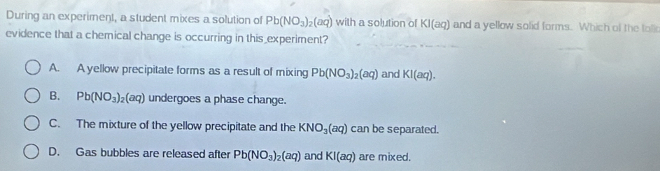 During an experiment, a student mixes a solution of Pb(NO_3)_2(aq) with a solution of KI(aq) and a yellow solid forms. Which of the tolk
evidence that a chemical change is occurring in this experiment?
A. A yellow precipitate forms as a result of mixing Pb(NO_3)_2(aq) and KI(aq).
B. Pb(NO_3)_2(aq) undergoes a phase change.
C. The mixture of the yellow precipitate and the KNO_3(aq) can be separated.
D. Gas bubbles are released after Pb(NO_3)_2(aq) and KI(aq) are mixed.