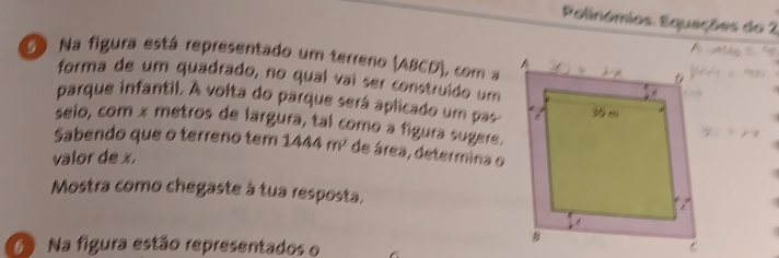 Polinómios Equações do 2 
D Na figura está representado um terreno (ABCD), com a 
forma de um quadrado, no qual vaí ser construído um 
parque infantil. A volta do parque será aplicado um pas 
seio, com x metros de largura, tal como a figura sugere. 
Sabendo que o terreno tem 1444m^2 de área, determina o 
valor de x. 
Mostra como chegaste à tua resposta, 
6 Na figura estão representados o