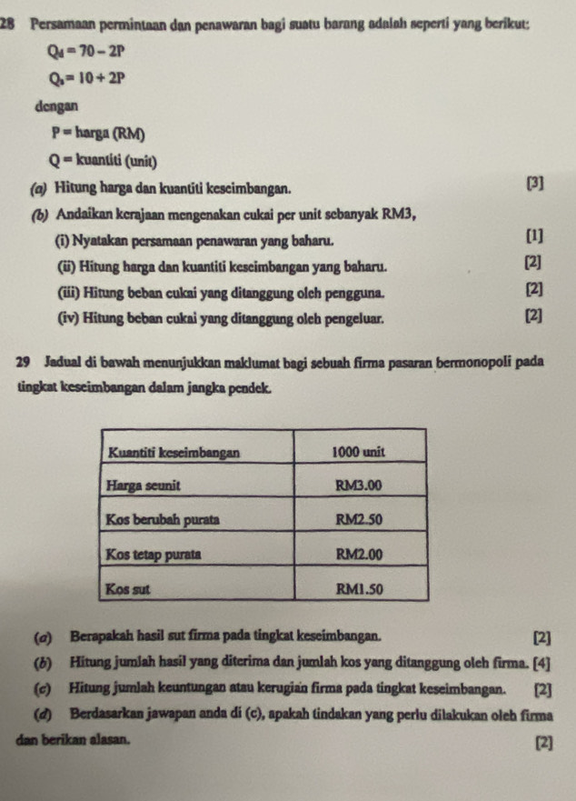 Persamaan permintaan dan penawaran bagi suatu barang adalah seperti yang berikut:
Q_4=70-2P
Q_2=10+2P
dcngan
P= harga (RM)
Q= kuantiti (unit) 
(@) Hitung harga dan kuantiti kescimbangan. [3] 
(b) Andaikan kerajaan mengenakan cukai per unit sebanyak RM3, 
(i) Nyatakan persamaan penawaran yang baharu. [1] 
(ü) Hitung harga dan kuantiti kescimbangan yang baharu. [2] 
(iii) Hitung beban cukai yang ditanggung olch pengguna. [2] 
(iv) Hitung beban cukai yang ditanggung oleh pengeluar. [2] 
29 Jadual di bawah menunjukkan maklumat bagi sebuah firma pasaran bermonopoli pada 
tingkat keseimbangan dalam jangka pendek. 
(σ) Berapakah hasil sut firma pada tingkat keseimbangan. [2] 
(6) Hitung jumlah hasil yang diterima dan jumlah kos yang ditanggung oleh firma. [4] 
(c) Hitung jumlah keuntungan atau kerugian firma pada tingkat keseimbangan. [2] 
(d) Berdasarkan jawapan anda di (c), apakah tindakan yang perlu dilakukan oleh firma 
dan berikan alasan. 
[2]