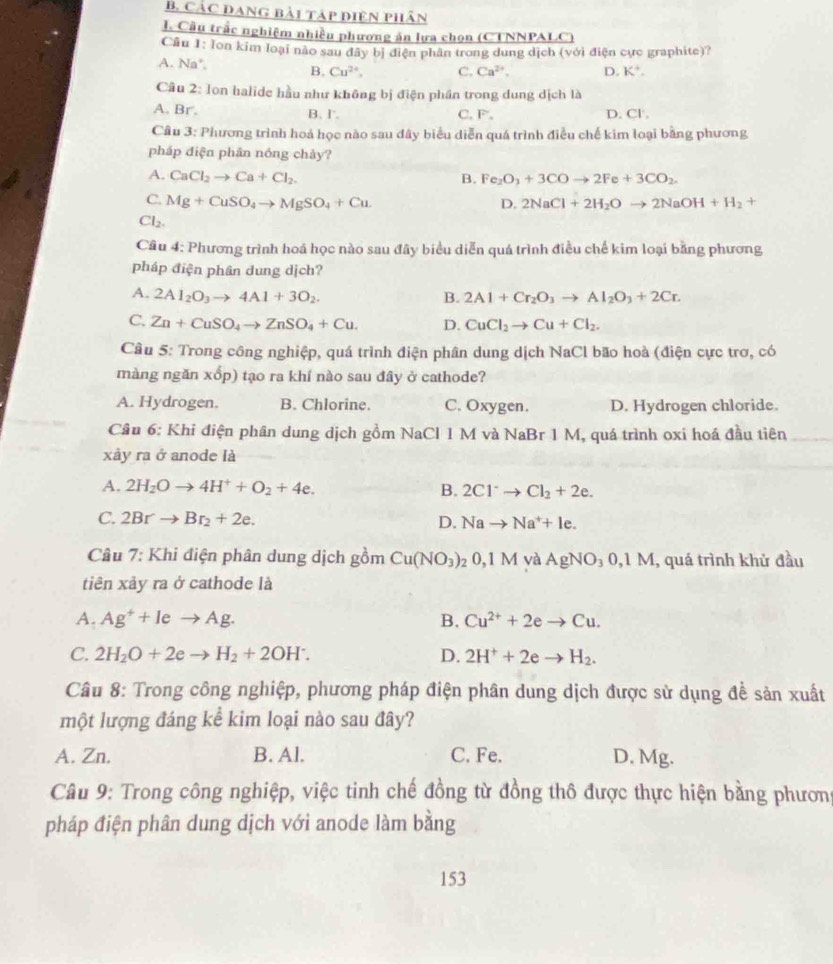 CảC ĐAng bài táp điện phân
I. Cầu trấc nghiệm nhiều phương án lựa chọn (CTNNPALC
Cầu 1: lon kim loại nào sau đây bị điện phân trong dung dịch (với điện cực graphite)?
A. Na*. B. Cu^(2+), C. Ca^(2+), D. K^+.
Câu 2: Ion halide hầu như không bị điện phần trong dung dịch là
A. Br. B. l. C.F. D. Cl.
Câu 3: Phương trình hoá học nào sau đây biểu diễn quá trình điều chế kim loại bằng phương
pháp điện phân nóng chảy?
A. CaCl_2to Ca+Cl_2. B. Fe_2O_3+3COto 2Fe+3CO_2.
C. Mg+CuSO_4to MgSO_4+Cu. D. 2NaCl+2H_2Oto 2NaOH+H_2+
Cl_2.
Câu 4: Phương trình hoá học nào sau đây biểu diễn quá trình điều chế kim loại bằng phương
pháp điện phân dung dịch?
A. 2Al_2O_3to 4Al+3O_2. B. 2Al+Cr_2O_3to Al_2O_3+2Cr.
C. Zn+CuSO_4to ZnSO_4+Cu. D. CuCl_2to Cu+Cl_2.
Cầu 5: Trong công nghiệp, quá trình điện phân dung dịch NaCl bão hoà (điện cực trơ, có
màng ngăn xổp) tạo ra khí nào sau đây ở cathode?
A. Hydrogen. B. Chlorine. C. Oxygen. D. Hydrogen chloride.
Câu 6: Khi điện phân dung dịch gồm NaCl 1 M và NaBr 1 M, quá trình oxí hoá đầu tiên
xảy ra ở anode là
A. 2H_2Oto 4H^++O_2+4e. B. 2Cl^-to Cl_2+2e.
C. 2Brto Br_2+2e. D. Nato Na^++le.
Câu 7: Khi điện phân dung dịch gồm Cu(NO_3) 0,1M và AgNO_3 0,1 M, quá trình khử đầu
tiên xảy ra ở cathode là
A. Ag^++Ieto Ag. B. Cu^(2+)+2eto Cu.
C. 2H_2O+2eto H_2+2OH^-. D. 2H^++2eto H_2.
Câu 8: Trong công nghiệp, phương pháp điện phân dung dịch được sử dụng đề sản xuất
một lượng đáng kể kim loại nào sau đây?
A. Zn. B. Al. C. Fe. D. Mg.
Câu 9: Trong công nghiệp, việc tinh chế đồng từ đồng thô được thực hiện bằng phương
pháp điện phân dung dịch với anode làm bằng
153