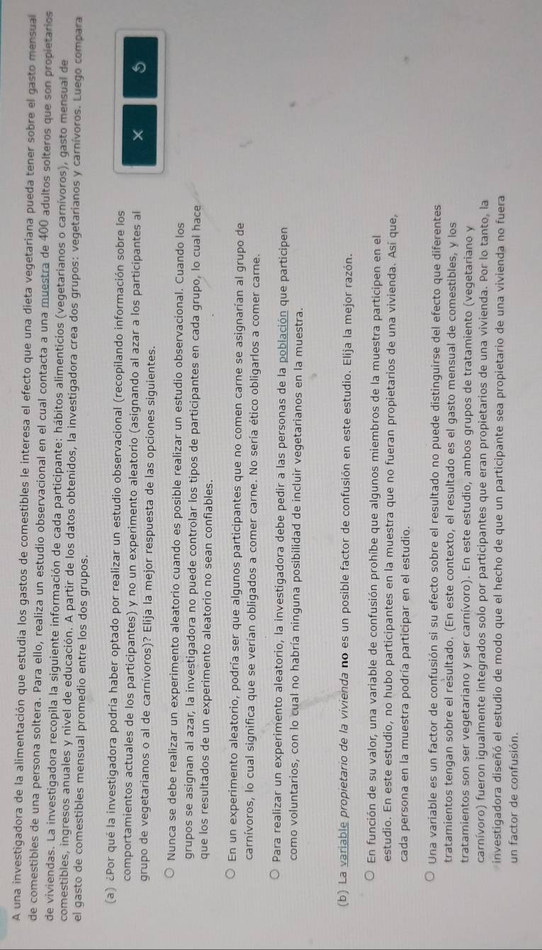 A una investigadora de la alimentación que estudia los gastos de comestibles le interesa el efecto que una dieta vegetariana pueda tener sobre el gasto mensual
de comestibles de una persona soltera. Para ello, realiza un estudio observacional en el cual contacta a una muestra de 400 adultos solteros que son propietarios
de viviendas. La investigadora recopila la siguiente información de cada participante: hábitos alimenticios (vegetarianos o carnívoros), gasto mensual de
comestibles, ingresos anuales y nivel de educación. A partir de los datos obtenidos, la investigadora crea dos grupos: vegetarianos y carnívoros. Luego compara
el gasto de comestibles mensual promedio entre los dos grupos.
(a) ¿Por qué la investigadora podría haber optado por realizar un estudio observacional (recopilando información sobre los
comportamientos actuales de los participantes) y no un experimento aleatorio (asignando al azar a los participantes al 5
grupo de vegetarianos o al de carnívoros)? Elija la mejor respuesta de las opciones siguientes.
Nunca se debe realizar un experimento aleatorio cuando es posible realizar un estudio observacional. Cuando los
grupos se asignan al azar, la investigadora no puede controlar los tipos de participantes en cada grupo, lo cual hace
que los resultados de un experimento aleatorio no sean confiables.
En un experimento aleatorio, podría ser que algunos participantes que no comen carne se asignarían al grupo de
carnívoros, lo cual significa que se verían obligados a comer carne. No sería ético obligarlos a comer carne.
Para realizar un experimento aleatorio, la investigadora debe pedir a las personas de la población que participen
como voluntarios, con lo cual no habría ninguna posibilidad de incluir vegetarianos en la muestra.
(b) La variable propietario de la vivienda no es un posible factor de confusión en este estudio. Elija la mejor razón.
En función de su valor, una variable de confusión prohíbe que algunos miembros de la muestra participen en el
estudio. En este estudio, no hubo participantes en la muestra que no fueran propietarios de una vivienda. Así que,
cada persona en la muestra podría participar en el estudio.
Una variable es un factor de confusión si su efecto sobre el resultado no puede distinguirse del efecto que diferentes
tratamientos tengan sobre el resultado. (En este contexto, el resultado es el gasto mensual de comestibles, y los
tratamientos son ser vegetariano y ser carnívoro). En este estudio, ambos grupos de tratamiento (vegetariano y
carnívoro) fueron igualmente integrados solo por participantes que eran propietarios de una vivienda. Por lo tanto, la
investigadora diseñó el estudio de modo que el hecho de que un participante sea propietario de una vivienda no fuera
un factor de confusión.