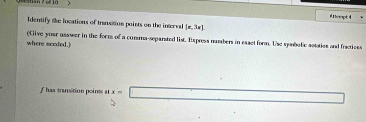 Attempt 4 
Identify the locations of transition points on the interval [π ,3π ]. 
(Give your answer in the form of a comma-separated list. Express numbers in exact form. Use symbolic notation and fractions 
where needed.) 
f has transition points at x=□