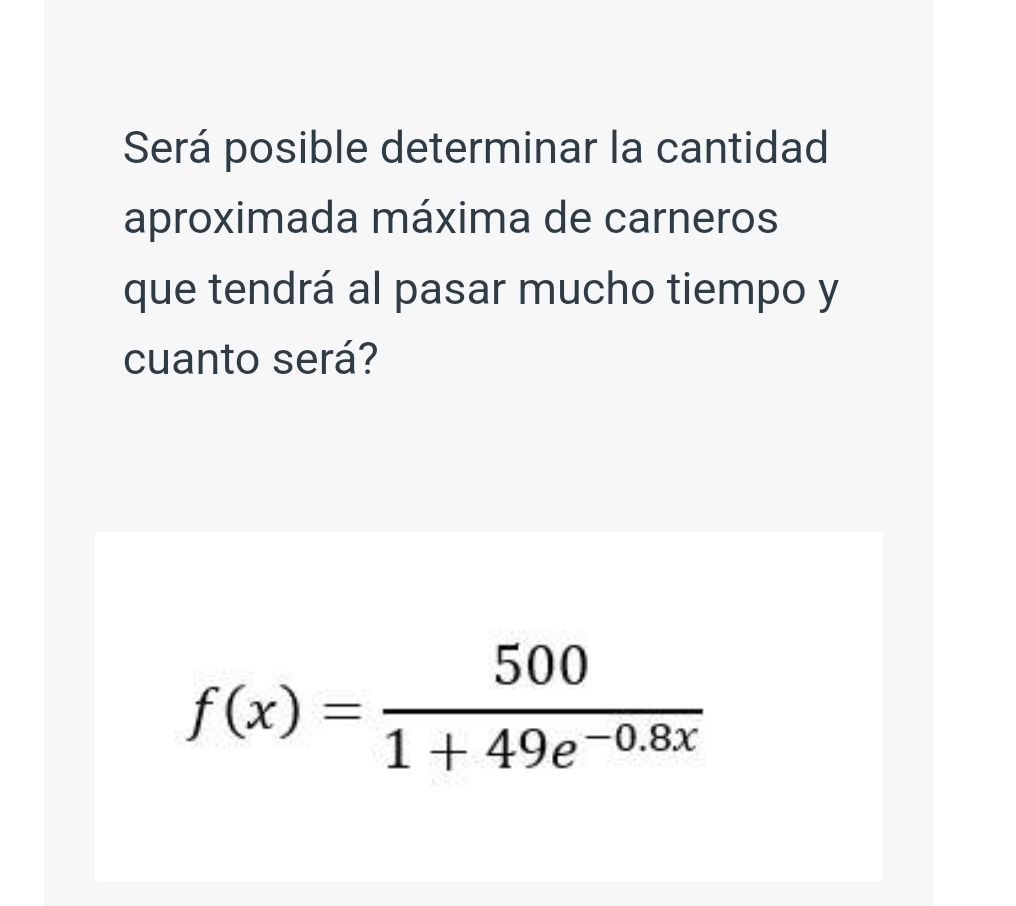 Será posible determinar la cantidad 
aproximada máxima de carneros 
que tendrá al pasar mucho tiempo y 
cuanto será?
f(x)= 500/1+49e^(-0.8x) 