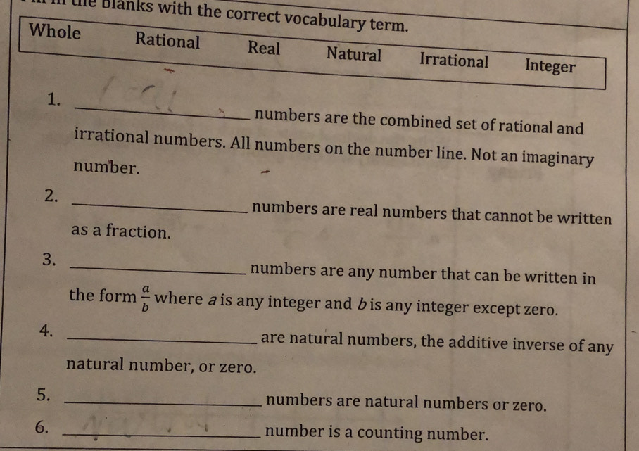 le blanks with the correct vocabulary term.
Whole Rational Real Natural Irrational Integer
_
1.
numbers are the combined set of rational and
irrational numbers. All numbers on the number line. Not an imaginary
number.
_
2.
numbers are real numbers that cannot be written
as a fraction.
3.
_numbers are any number that can be written in
the form  a/b  where a is any integer and b is any integer except zero.
4. _are natural numbers, the additive inverse of any
natural number, or zero.
5. _numbers are natural numbers or zero.
6. _number is a counting number.