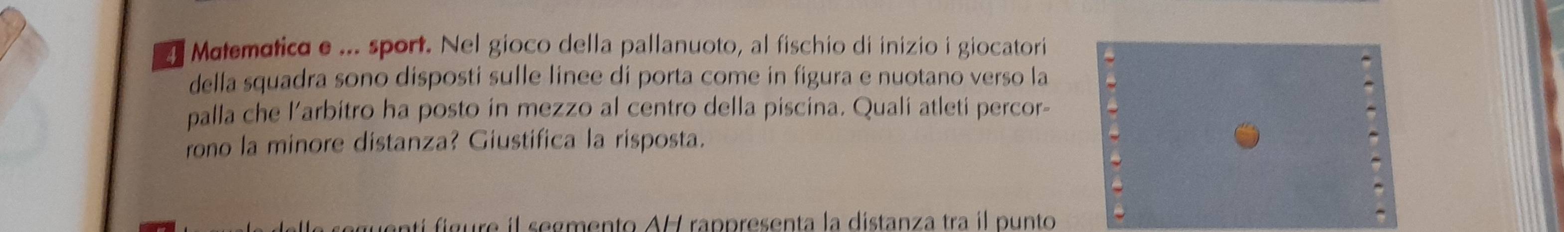 Matematico e ... sport. Nel gioco della pallanuoto, al fischio di inizio i giocatori 
della squadra sono disposti sulle linee di porta come in figura e nuotano verso la 
palla che l’arbitro ha posto in mezzo al centro della piscina. Quali atleti percor- 
rono la minore distanza? Giustifica la risposta. 
uenti figure il segmento AH rappresenta la distanza tra il punto