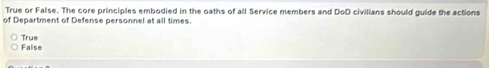 True or False. The core principles embodied in the oaths of all Service members and DoD civilians should guide the actions
of Department of Defense personnel at all times.
True
False