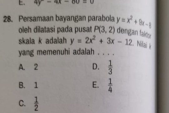 4y-4x-80=0
28. Persamaan bayangan parabola y=x^2+9x-8
oleh dilatasi pada pusat P(3,2) dengan faktor
skala k adalah y=2x^2+3x-12. Nilai k
yang memenuhi adalah . . . .
A. 2 D.  1/3 
B. 1 E.  1/4 
C.  1/2 