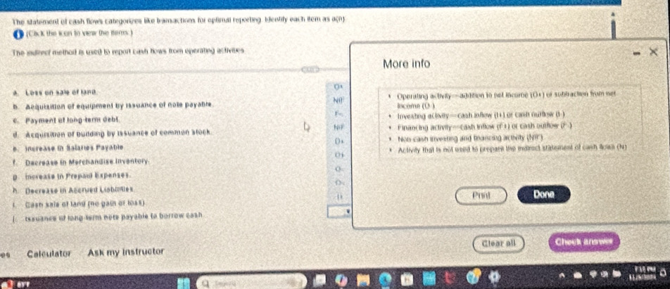 The statement of eash flows categorizes like tramactions for oplimal reporting. Ientify each item as a(n)
1 (Cick the ican to view the fems)
The indirecf method is used to report cash hows from operating activibes
More info
A. Loss on sale of land
b. Acquisition of equipment by issuance of note payable. * Operaling activity——addition to not income (O×) of subtraction from net
N income (O )
F-
c. Payment of long-term debl Investing activily— cash inflew (1+) or cash ourlow (1 )
d. Acquisition of building by Issuance of common stock. NiF Financing activity=-cash inflow (F +) or cash outflow (F )
(
e. increase in Salares Payable Non cash investing and fnancing activity (NI)
f Decrease in Merchandise inventory * Activity that is not used to prepars the indtrect statement of cash lowa (N)
01
p increase in Prepaul Expenses.
h. Decrease in Accrved Liobles () .
D
1. Cash sais of land (no gain of loss) Prnt Dona
tssuancs of long-ferm nots payable to borrow cash 
Clear all Check answer
00 Calculator Ask my instructor