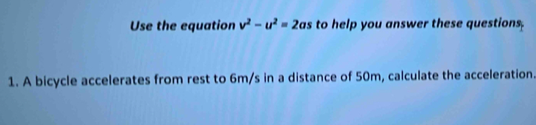 Use the equation v^2-u^2=2as to help you answer these questions. 
1. A bicycle accelerates from rest to 6m/s in a distance of 50m, calculate the acceleration.