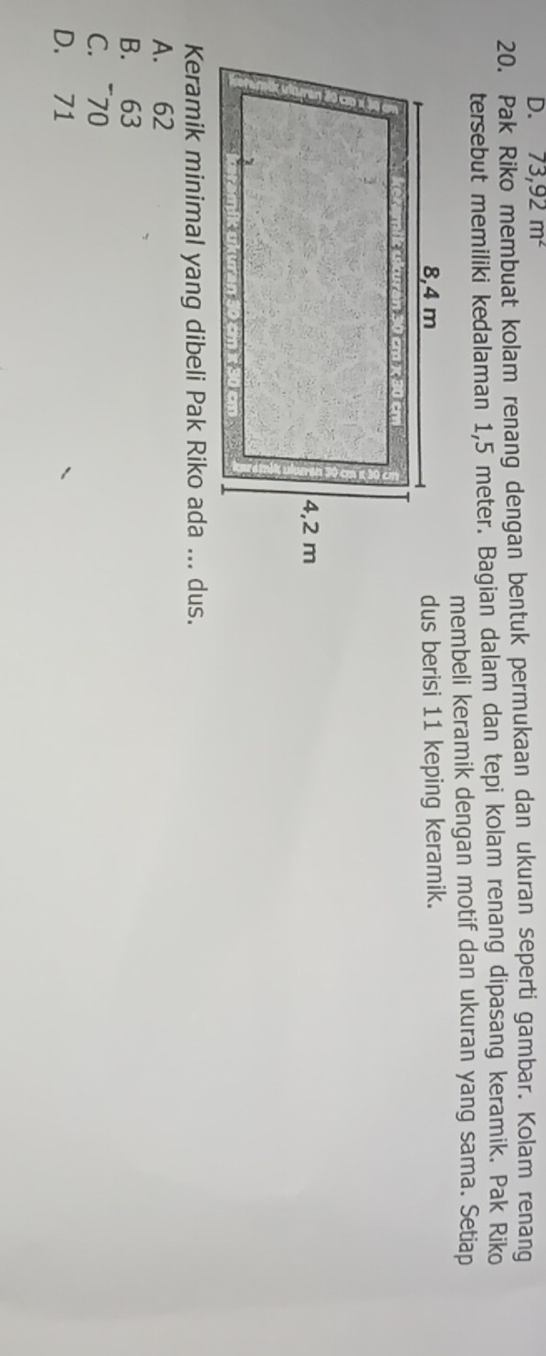 D. 73,92m^2
20. Pak Riko membuat kolam renang dengan bentuk permukaan dan ukuran seperti gambar. Kolam renang
tersebut memiliki kedalaman 1,5 meter. Bagian dalam dan tepi kolam renang dipasang keramik. Pak Riko
membeli keramik dengan motif dan ukuran yang sama. Setiap
dus berisi 11 keping keramik.
Keramik minimal yang dibeli Pak Riko ada ... dus.
A. 62
B. 63
C. ~70
D. 71