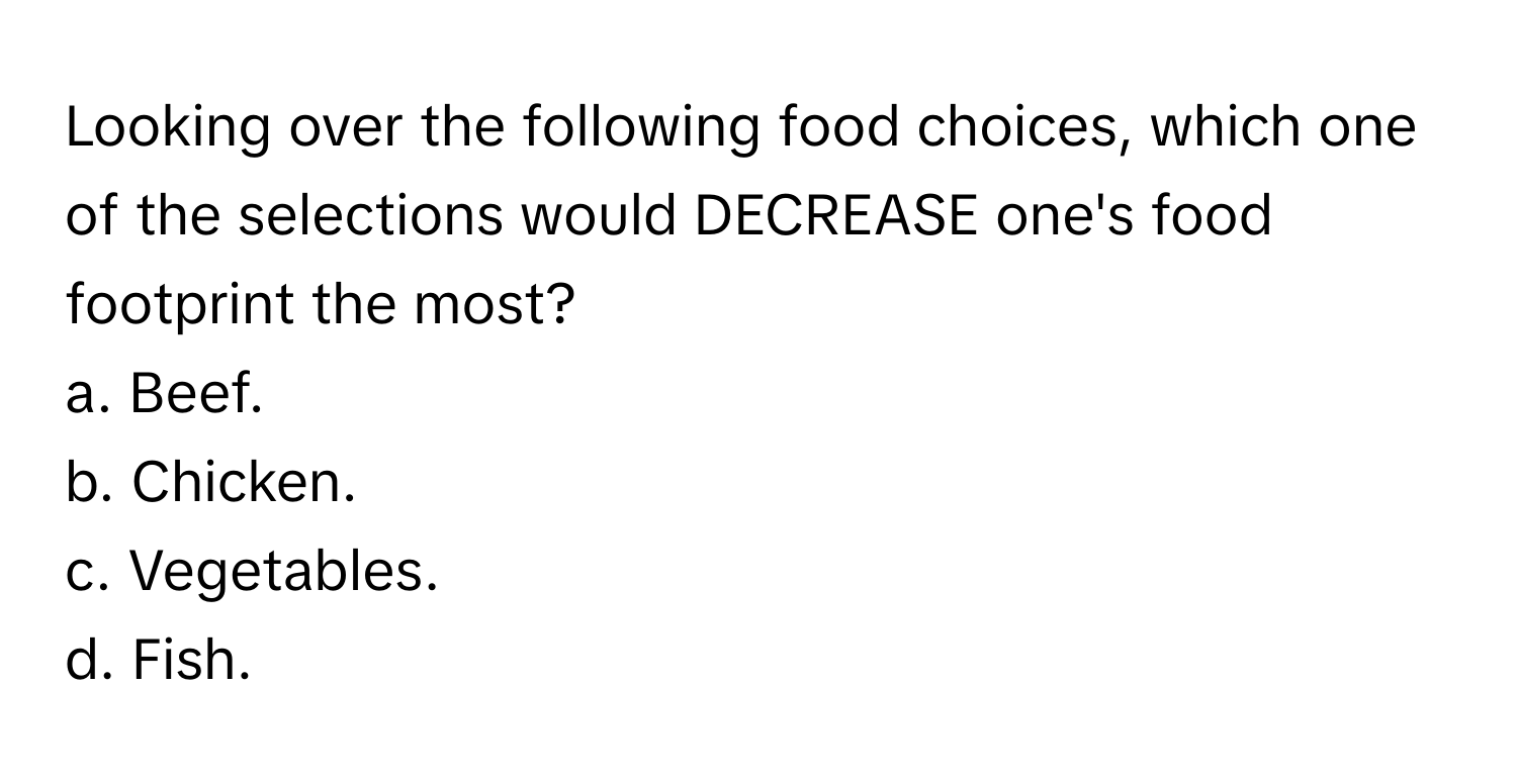 Looking over the following food choices, which one of the selections would DECREASE one's food footprint the most?

a. Beef.
b. Chicken.
c. Vegetables.
d. Fish.