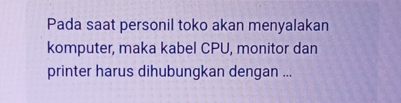 Pada saat personil toko akan menyalakan 
komputer, maka kabel CPU, monitor dan 
printer harus dihubungkan dengan ...