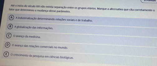 Até o início do século XIX não existia separação entre os grupos etários. Marque a alternativa que cita corretamente o
fator que determinou a mudança desse parâmetro.
A) A industrialização determinando relações sociais e de trabalho.
B ) A globalização das informações.
C) O avanço da medicina.
D O avanço das relações comerciais no mundo.
E) O crescimento da pesquisa em ciências biológicas.