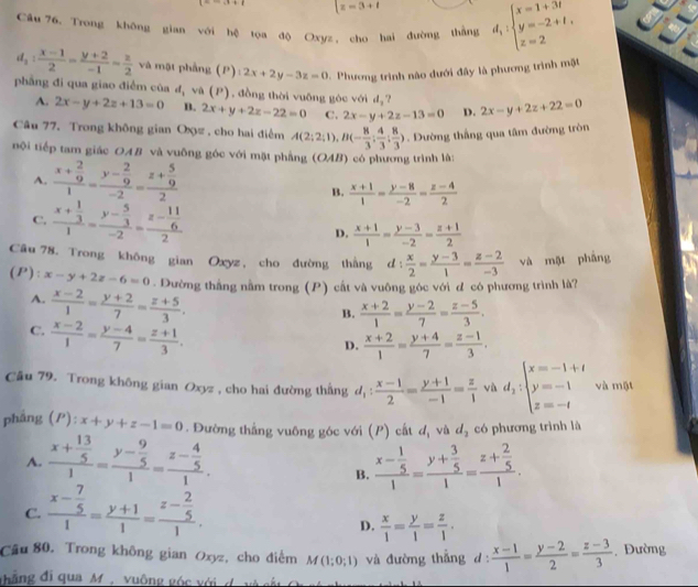 =-x+1 z=3+t
Câu 76, Trong không gian với hệ tọa độ Oxyz, cho hai đường thắng d_1:beginarrayl x=1+3t y=-2+t, z=2endarray.
d_2: (x-1)/2 = (y+2)/-1 = z/2  và mặt phầng (P) 2x+2y-3z=0.  Phương trình nào dưới đây là phương trình mặt
phẳng đi qua giao điểm của d_2 ν (P) ) , đồng thời vuống góc với d_3 "? 2x-y+2z+22=0
A. 2x-y+2z+13=0 B. 2x+y+2z-22=0 C. 2x-y+2z-13=0 D.
Câu 77. Trong không gian Oxz . cho hai điểm A(2;2;1),B(- 8/3 ; 4/3 ; 8/3 ). Dường thắng qua tâm đường tròn
nội tiếp tam giác OAB và vuỡng góc với mặt phẳng (OAB) có phương trình là:
A. frac x+ 2/9 1=frac y- 2/9 -2=frac z+ 5/9 2
B.  (x+1)/1 = (y-8)/-2 = (z-4)/2 
C. frac x+ 1/3 1=frac y- 5/3 -2=frac z- 11/6 2
D.  (x+1)/1 = (y-3)/-2 = (z+1)/2 
Câu 78. Trong không gian Oxyz , cho đường thắng d: x/2 = (y-3)/1 = (z-2)/-3  và mặt phẳng
(P): x-y+2z-6=0. Dường thắng nằm trong (P) cất và vuông góc với d có phương trình là?
A.  (x-2)/1 = (y+2)/7 = (z+5)/3 .
B.  (x+2)/1 = (y-2)/7 = (z-5)/3 .
C.  (x-2)/1 = (y-4)/7 = (z+1)/3 .
D.  (x+2)/1 = (y+4)/7 = (z-1)/3 .
Cu 79. Trong không gian Oxyz , cho hai đường thắng d_1: (x-1)/2 = (y+1)/-1 = z/1  vù d_2:beginarrayl x=-1+t y=-1 z=-tendarray. và một
phẳng (P): x+y+z-1=0. Đường thắng vuông góc với (P) cất d_1 và d_2 có phương trình là
A. frac x+ 13/5 1=frac y- 9/5 1=frac z- 4/5 1. frac x- 1/5 1=frac y+ 3/5 1=frac z+ 2/5 1.
B.
C. frac x- 7/5 1= (y+1)/1 =frac z- 2/5 1.
D.  x/1 = y/1 = z/1 .
Câu 80. Trong không gian Oxyz, cho điểm M(1;0;1) và đường thắng d  (x-1)/1 = (y-2)/2 = (z-3)/3 . Đường
đhắng đi qua M , vuông góc với d. và cất