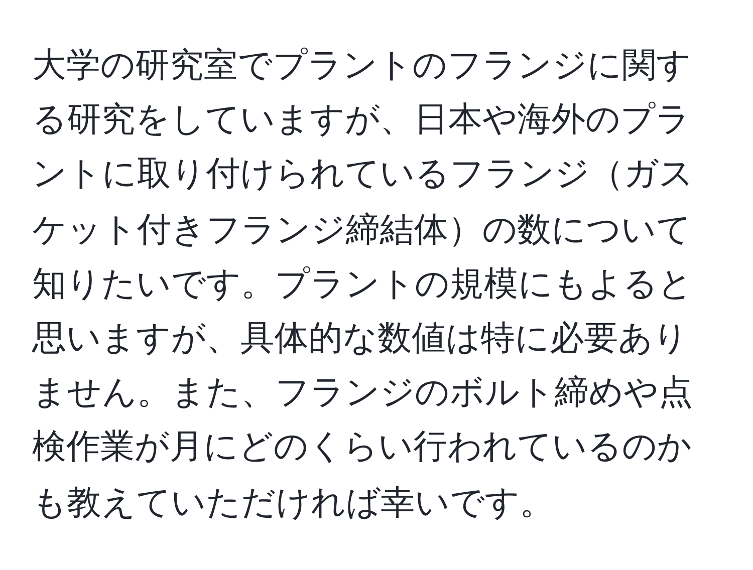 大学の研究室でプラントのフランジに関する研究をしていますが、日本や海外のプラントに取り付けられているフランジガスケット付きフランジ締結体の数について知りたいです。プラントの規模にもよると思いますが、具体的な数値は特に必要ありません。また、フランジのボルト締めや点検作業が月にどのくらい行われているのかも教えていただければ幸いです。