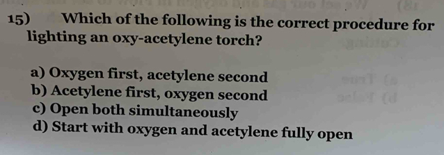 Which of the following is the correct procedure for
lighting an oxy-acetylene torch?
a) Oxygen first, acetylene second
b) Acetylene first, oxygen second
c) Open both simultaneously
d) Start with oxygen and acetylene fully open