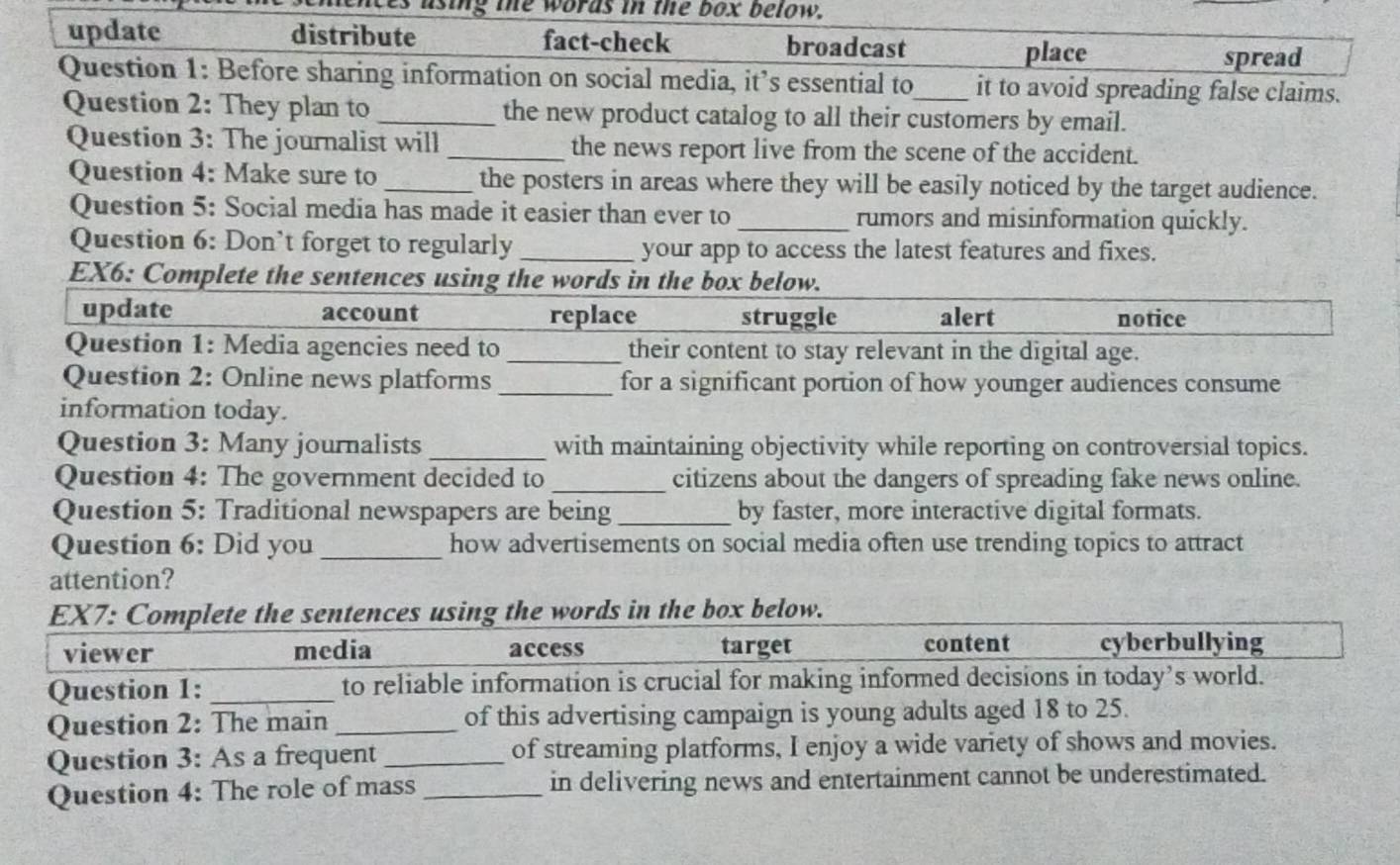 using the words in the box below.
update distribute fact-check broadcast
place spread
Question 1: Before sharing information on social media, it’s essential to_ it to avoid spreading false claims.
Question 2: They plan to _the new product catalog to all their customers by email.
Question 3: The journalist will _the news report live from the scene of the accident.
Question 4: Make sure to _the posters in areas where they will be easily noticed by the target audience.
Question 5: Social media has made it easier than ever to_ rumors and misinformation quickly.
Question 6: Don’t forget to regularly _your app to access the latest features and fixes.
EX6: Complete the sentences using the words in the box below.
update account replace struggle alert notice
Question 1: Media agencies need to _their content to stay relevant in the digital age.
Question 2: Online news platforms_ for a significant portion of how younger audiences consume
information today.
Question 3: Many journalists _with maintaining objectivity while reporting on controversial topics.
Question 4: The government decided to _citizens about the dangers of spreading fake news online.
Question 5: Traditional newspapers are being _by faster, more interactive digital formats.
Question 6: Did you _how advertisements on social media often use trending topics to attract
attention?
EX7: Complete the sentences using the words in the box below.
viewer media access target content cyberbullying
Question 1: _to reliable information is crucial for making informed decisions in today’s world.
Question 2: The main_ of this advertising campaign is young adults aged 18 to 25.
Question 3: As a frequent _of streaming platforms, I enjoy a wide variety of shows and movies.
Question 4: The role of mass_ in delivering news and entertainment cannot be underestimated.