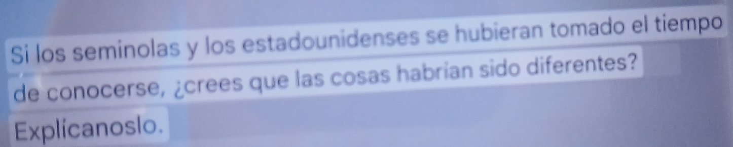 Si los seminolas y los estadounidenses se hubieran tomado el tiempo 
de conocerse, ¿crees que las cosas habrían sido diferentes? 
Explicanoslo.