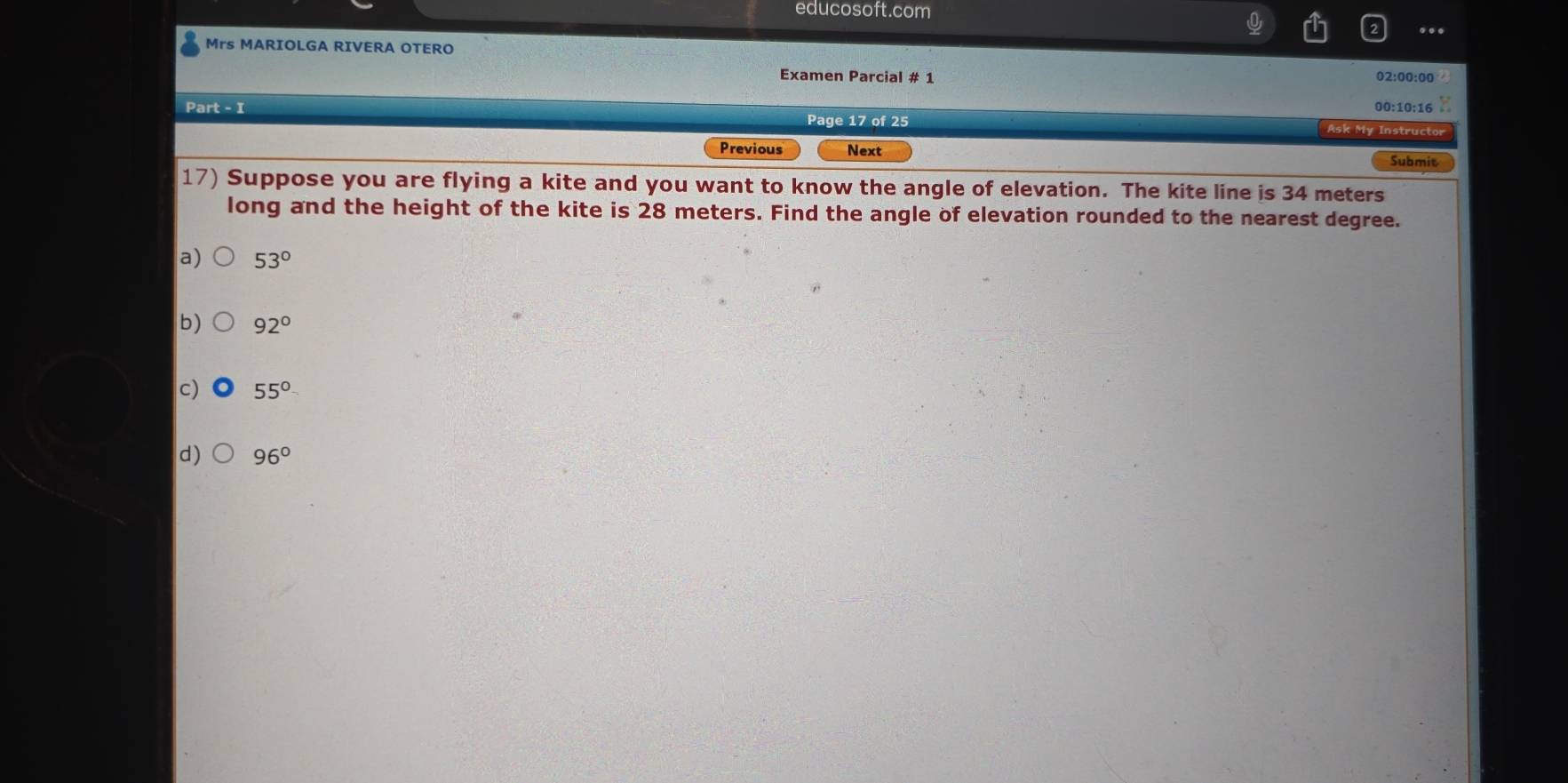 educosoft.com
Mrs MARIOLGA RIVERA OTERO
Examen Parcial # 1 02:00:00
00:10:16 z
Part - I Page 17 of 25 Ask My Instructor
Previous Next Submit
17) Suppose you are flying a kite and you want to know the angle of elevation. The kite line is 34 meters
long and the height of the kite is 28 meters. Find the angle of elevation rounded to the nearest degree.
a) 53°
b) 92°
c) 55°
d) 96°