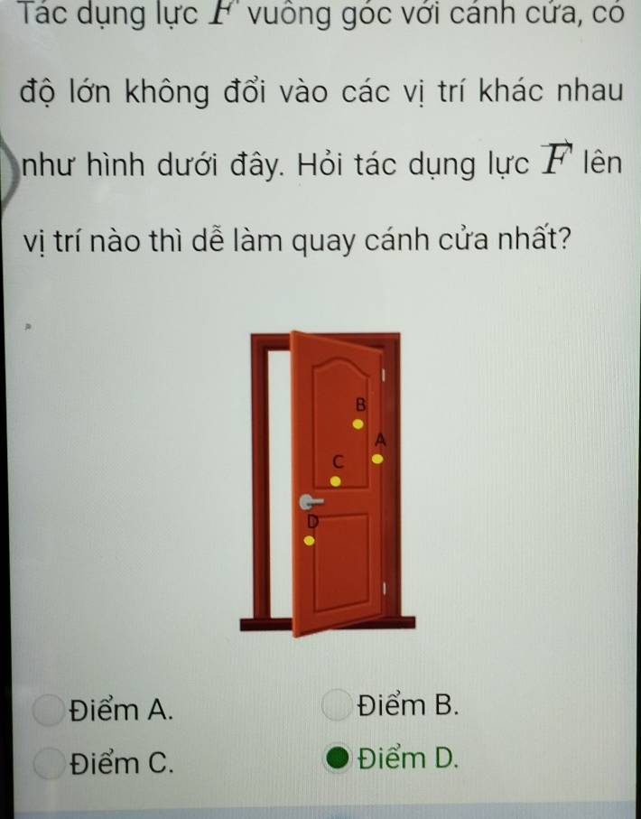 Tác dụng lực F vuông góc với cánh cứa, có
độ lớn không đổi vào các vị trí khác nhau
như hình dưới đây. Hỏi tác dụng lực vector F lên
vị trí nào thì dễ làm quay cánh cửa nhất?
Điểm A. Điểm B.
Điểm C. Điểm D.