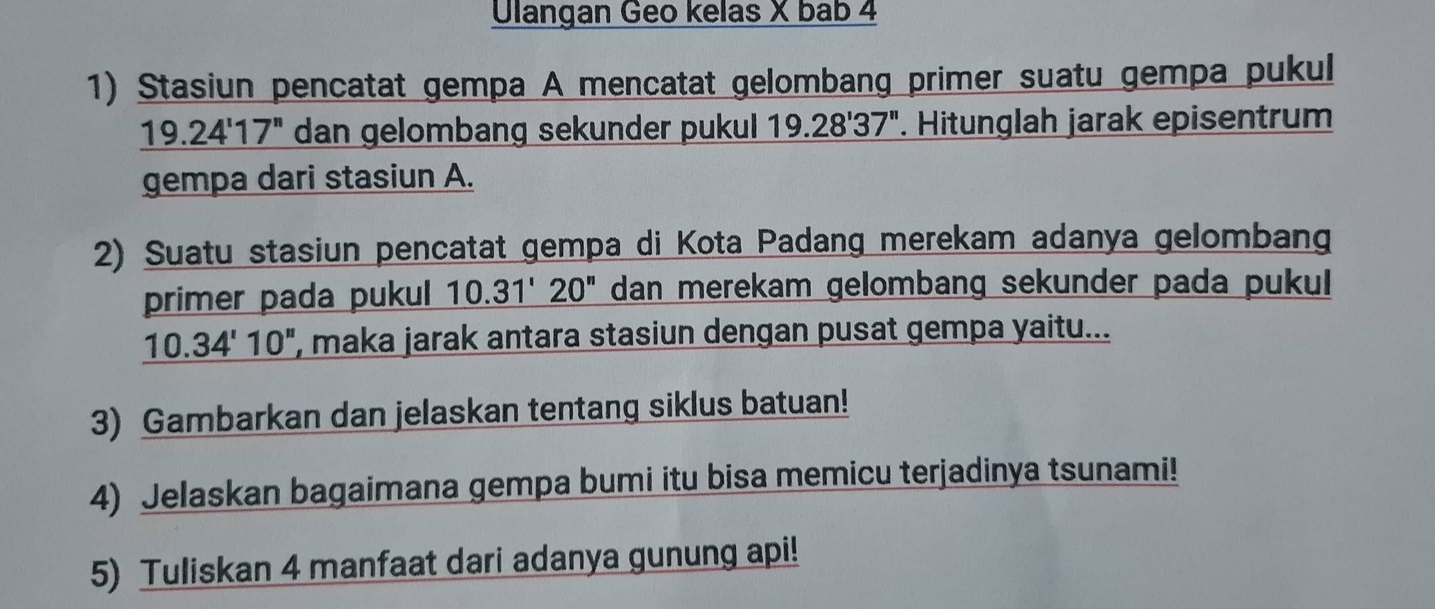 Ulangan Geo kelas X bab 4 
1) Stasiun pencatat gempa A mencatat gelombang primer suatu gempa pukul
_ 19.24'17'' dan gelombang sekunder pukul 1. Hitunglah jarak episentrum
19.28'37''
gempa dari stasiun A. 
2) Suatu stasiun pencatat gempa di Kota Padang merekam adanya gelombang 
primer pada pukul 10.31'20'' dan merekam gelombang sekunder pada pukul
10.34'10'' , maka jarak antara stasiun dengan pusat gempa yaitu... 
3) Gambarkan dan jelaskan tentang siklus batuan! 
4) Jelaskan bagaimana gempa bumi itu bisa memicu terjadinya tsunami! 
5) Tuliskan 4 manfaat dari adanya gunung api!