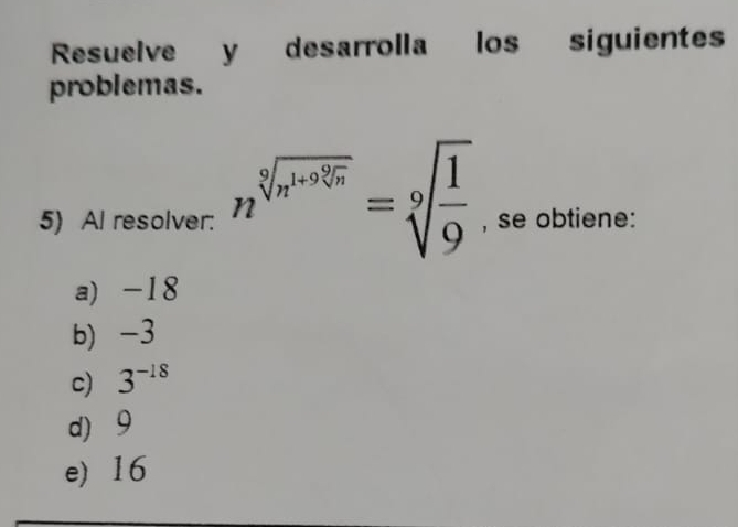 Resuelve y desarrolla los siguientes
problemas.
5) Al resolver: n^(sqrt[9](n^1+9sqrt [q]n))=sqrt[9](frac 1)9 , se obtiene:
a) -18
b) -3
c) 3^(-18)
d) 9
e) 16