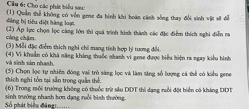 Cho các phát biểu sau: 
(1) Quần thể không có vốn gene đa hình khi hoàn cảnh sống thay đổi sinh vật sẽ dễ 
dàng bị tiêu diệt hàng loạt. 
(2) Áp lực chọn lọc càng lớn thì quá trình hình thành các đặc điểm thích nghi diễn ra 
càng chậm. 
(3) Mỗi đặc điểm thích nghi chỉ mang tính hợp lý tương đối. 
(4) Vi khuẩn có khả năng kháng thuốc nhanh vì gene được biểu hiện ra ngay kiểu hình 
và sinh sản nhanh. 
(5) Chọn lọc tự nhiên đóng vai trò sàng lọc và làm tăng số lượng cá thể có kiểu gene 
thích nghi tồn tại sẵn trong quần thể. 
(6) Trong môi trường không có thuốc trừ sâu DDT thì dạng ruồi đột biến có kháng DDT 
sinh trưởng nhanh hơn dạng ruồi bình thường. 
Số phát biểu đúng:......