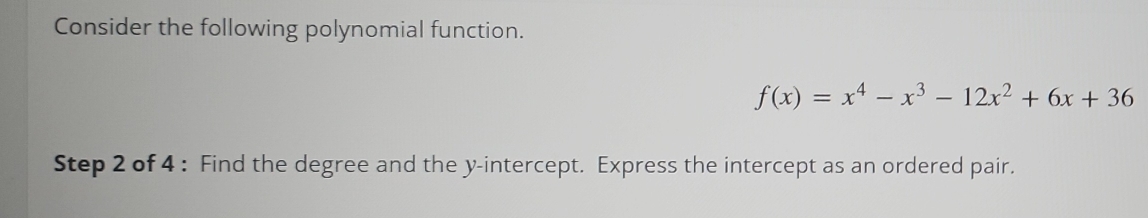 Consider the following polynomial function.
f(x)=x^4-x^3-12x^2+6x+36
Step 2 of 4 : Find the degree and the y-intercept. Express the intercept as an ordered pair.