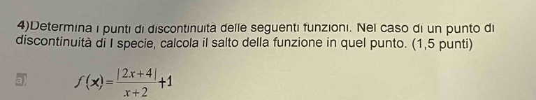 4)Determina i punti di discontinuità delle seguenti funzioni. Nel caso di un punto di 
discontinuità di I specie, calcola il salto della funzione in quel punto. (1,5 punti) 
a) f(x)= (|2x+4|)/x+2 +1