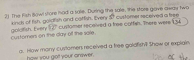 The Fish Bowl store had a sale. During the sale, the store gave away two 
kinds of fish, goldfish and catfish. Every 5^(th) customer received a free 
goldfish. Every 12 ' customer received a free catfish. There were 134
customers on the day of the sale. 
a. How many customers received a free goldfish? Show or explain 
how you got your answer.