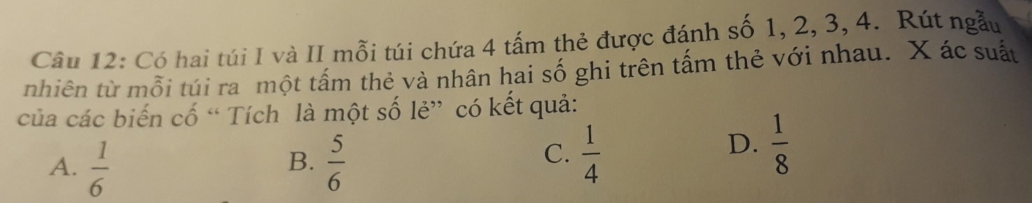 Có hai túi I và II mỗi túi chứa 4 tấm thẻ được đánh số 1, 2, 3, 4. Rút ngẫu
nhiên từ mỗi túi ra một tấm thẻ và nhân hai số ghi trên tấm thẻ với nhau. X ác suất
của các biến cố “ Tích là một số lẻ” có kết quả:
A.  1/6   5/6 
B.
C.  1/4 
D.  1/8 