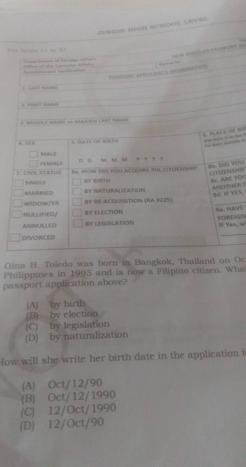 JUÑÍOR HIGH SCHÖOL LEVEl
F
T AP
F BIR
the P
ide th
OU
HIP
YOU
ER 
ES,
VE 
IGN
s, w
Gina B. Toledo was born in Bangkok, Thailand on Oc
Philippines in 1995 and is now a Filipino citizen. What
passport application above?
(A) by birth
(B) by election
(C) by legislation
(D) by naturalization
How will she write her birth date in the application f
(A) Oct/12/90
(B) Oct/12/1990
(C) 12/Oct/1990
(D) 12/Oct/90