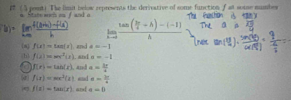 17 (5 pount) The limit below represents the derivative of some function f at some mumber
o State such an f and a
limlimits _hto 0frac tan ( 3π /4 +h)-(-1)h
(a) f(x)=tan (x) and a=-1
(b) f(x)=sec^2(x). and a=-1
c f(r)=tan (x). and n= 3π /4 
σ f(x)=sec^2(x). and a= 3π /4 
ς f(x)=tan (x) and a=0