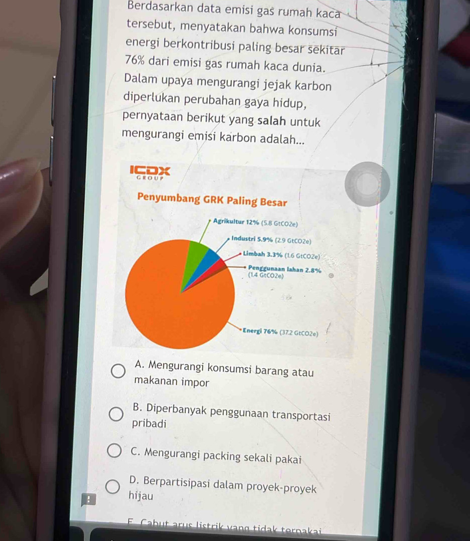 Berdasarkan data emisi gas rumah kaca
tersebut, menyatakan bahwa konsumsi
energi berkontribusi paling besar sēkitar
76% dari emisi gas rumah kaca dunia.
Dalam upaya mengurangi jejak karbon
diperlukan perubahan gaya hidup,
pernyataan berikut yang salah untuk
mengurangi emisi karbon adalah...
A. Mengurangi konsumsi barang atau
makanan impor
B. Diperbanyak penggunaan transportasi
pribadi
C. Mengurangi packing sekali pakai
D. Berpartisipasi dalam proyek-proyek
! hijau
E Cabut arus listrik vang tidak ternakai