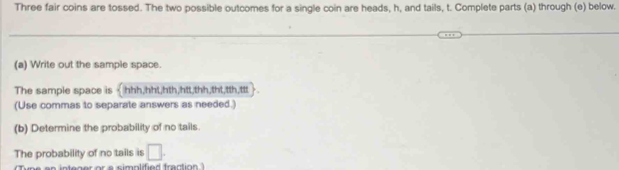 Three fair coins are tossed. The two possible outcomes for a single coin are heads, h, and tails, t. Complete parts (a) through (e) below. 
(a) Write out the sample space. 
The sample space is < hhh,hht,hth,htt,thh,tht,tth,ttt 
(Use commas to separate answers as needed.) 
(b) Determine the probability of no tails. 
The probability of no tails is □ . 
nt er or a simplified fraction