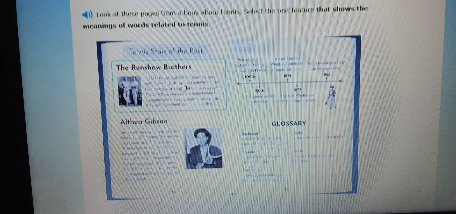 Look at these pages from a book about tennis. Select the text feature that shows the 
meanings of words related to tennis. 
Tennis Stars of the Past 
eu de am Walter Clopton 
The Renshaw Brothers e of te Wingfield publishes Tennis becomes a fully 
s played in France. - a tenois rule book. professionat sport 
In 1861, Ernest and William Renshaw were 1000= 1874 1968
twan brothers often tenns às a team 1500s 1877
Their exciing playing style helped make tennis 
a piputar sport. Playing together in doubles The tennis racket The first Wimbledon 
they won five Wimbledon Champlonships. is invented. Championshios are held 
Althea Gibson 
GLOSSARY 
Ahew Gobson was bore in 1922 i 
Backband Rally 
Ser , Seutfé Cssanna, S a rack e ntrik wwit s tru a series of back and forth hits 
tst tenls mommen 2 back of the band factor ost 
Daubles Sorvo 
a tenes match between the hit that outs the bal l 
two pain of player into play 
Forehand 
e t a t cake o
79