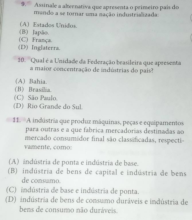 Assinale a alternativa que apresenta o primeiro país do
mundo a se tornar uma nação industrializada:
(A) Estados Unidos.
(B) Japão.
(C) França.
(D) Inglaterra.
10. Qual é a Unidade da Federação brasileira que apresenta
a maior concentração de indústrias do país?
(A) Bahia.
(B) Brasília.
(C) São Paulo.
(D) Rio Grande do Sul.
11. A indústria que produz máquinas, peças e equipamentos
para outras e a que fabrica mercadorias destinadas ao
mercado consumidor final são classificadas, respecti-
vamente, como:
(A) indústria de ponta e indústria de base.
(B) indústria de bens de capital e indústria de bens
de consumo.
(C) indústria de base e indústria de ponta.
(D) indústria de bens de consumo duráveis e indústria de
bens de consumo não duráveis.