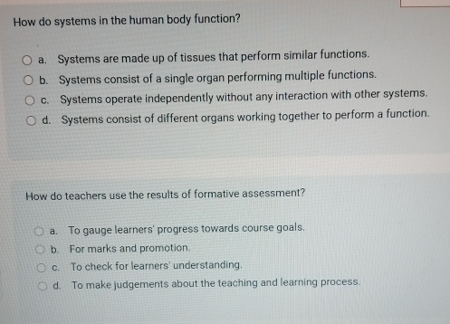 How do systems in the human body function?
a. Systems are made up of tissues that perform similar functions.
b. Systems consist of a single organ performing multiple functions.
c. Systems operate independently without any interaction with other systems.
d. Systems consist of different organs working together to perform a function.
How do teachers use the results of formative assessment?
a. To gauge learners' progress towards course goals.
b. For marks and promotion.
c. To check for learners' understanding.
d, To make judgements about the teaching and learning process.