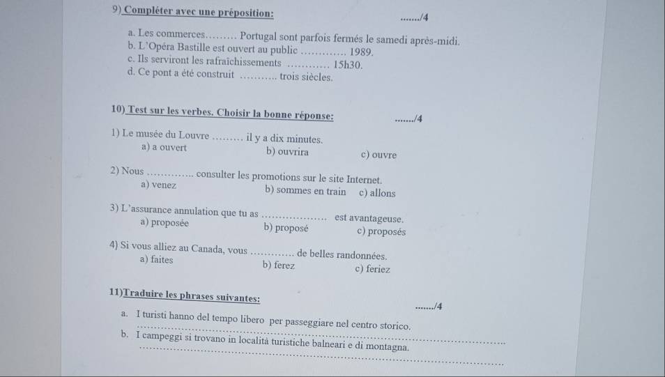 Compléter avec une préposition: _./4
a. Les commerces……… Portugal sont parfois fermés le samedi après-midi.
b. L’Opéra Bastille est ouvert au public _1989.
c. Ils serviront les rafraîchissements _… 15h30.
d. Ce pont a été construit _trois siècles.
10) Test sur les verbes. Choisir la bonne réponse:
_./4
1) Le musée du Louvre ……… il y a dix minutes.
a) a ouvert b) ouvrira c) ouvre
2) Nous _consulter les promotions sur le site Internet.
a) venez b) sommes en train c) allons
3) L’assurance annulation que tu as _est avantageuse.
a) proposée b) proposé c) proposés
4) Si vous alliez au Canada, vous _de belles randonnées.
a) faites b) ferez c) feriez
11)Traduire les phrases suivantes: _./4
_
a. I turisti hanno del tempo libero per passeggiare nel centro storico.
_
b. I campeggi si trovano in località turistiche balneari e di montagna.