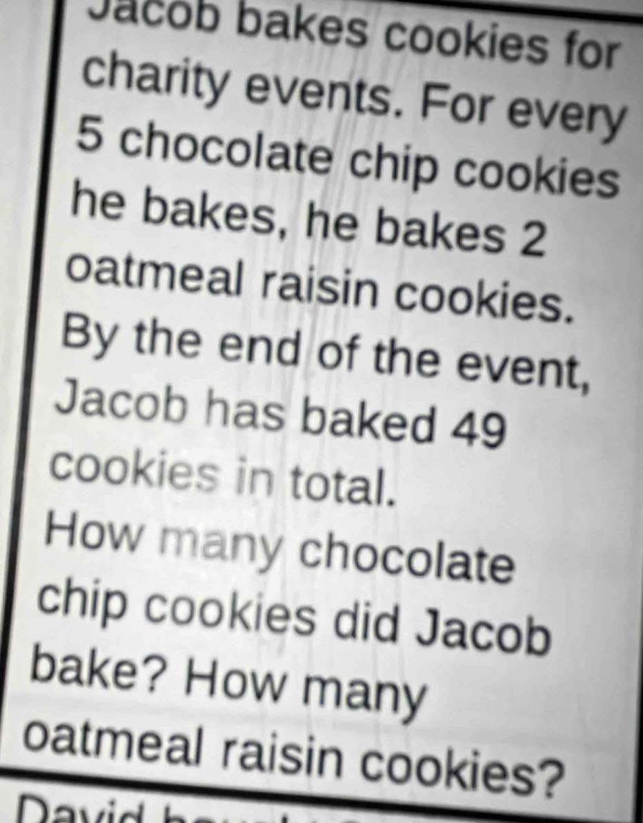 Jacob bakes cookies for 
charity events. For every
5 chocolate chip cookies 
he bakes, he bakes 2
oatmeal raisin cookies. 
By the end of the event, 
Jacob has baked 49
cookies in total. 
How many chocolate 
chip cookies did Jacob 
bake? How many 
oatmeal raisin cookies?