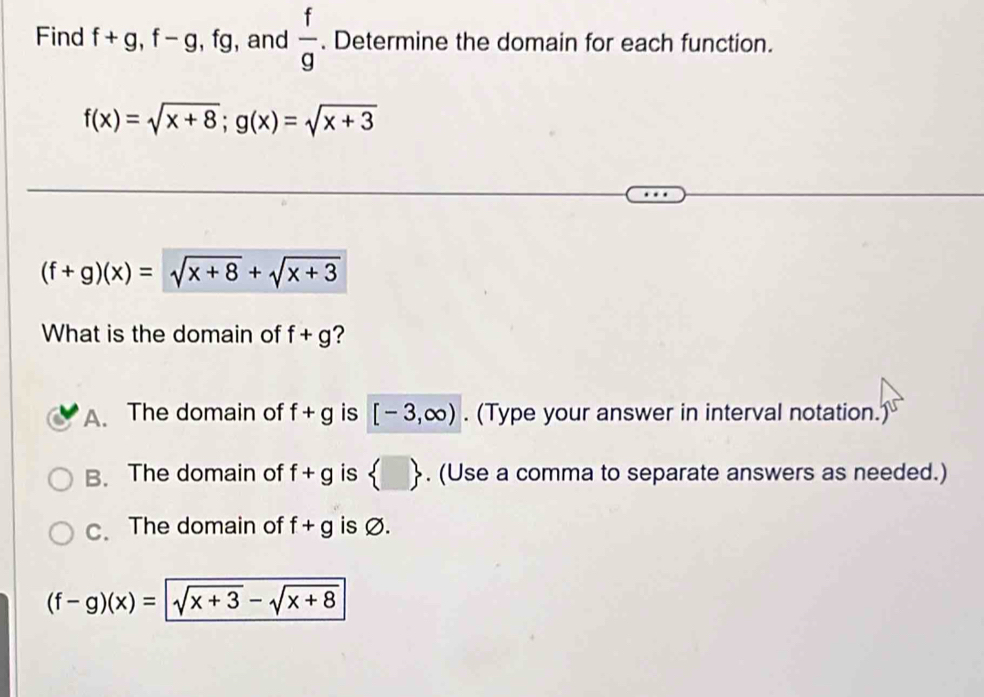 Find f+g, f-g, fg , and  f/g . Determine the domain for each function.
f(x)=sqrt(x+8); g(x)=sqrt(x+3)
(f+g)(x)=sqrt(x+8)+sqrt(x+3)
What is the domain of f+g ?
A. The domain of f+g is [-3,∈fty ). (Type your answer in interval notation.)
B. The domain of f+g is  □ . (Use a comma to separate answers as needed.)
c. The domain of f+g is Ø.
(f-g)(x)=sqrt(x+3)-sqrt(x+8)