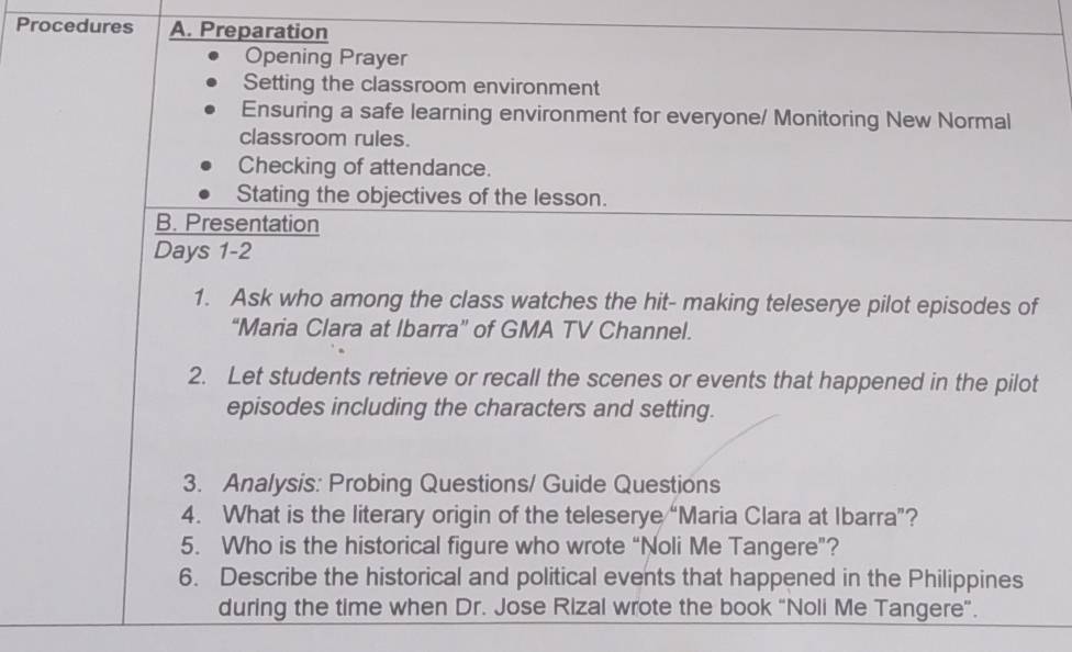 Procedures A. Preparation 
Opening Prayer 
Setting the classroom environment 
Ensuring a safe learning environment for everyone/ Monitoring New Normal 
classroom rules. 
Checking of attendance. 
Stating the objectives of the lesson. 
B. Presentation 
Days 1-2 
1. Ask who among the class watches the hit- making teleserye pilot episodes of 
“Maria Clara at Ibarra” of GMA TV Channel. 
2. Let students retrieve or recall the scenes or events that happened in the pilot 
episodes including the characters and setting. 
3. Analysis: Probing Questions/ Guide Questions 
4. What is the literary origin of the teleserye “Maria Clara at Ibarra”? 
5. Who is the historical figure who wrote “Noli Me Tangere”? 
6. Describe the historical and political events that happened in the Philippines 
during the time when Dr. Jose Rizal wrote the book “Noli Me Tangere”.