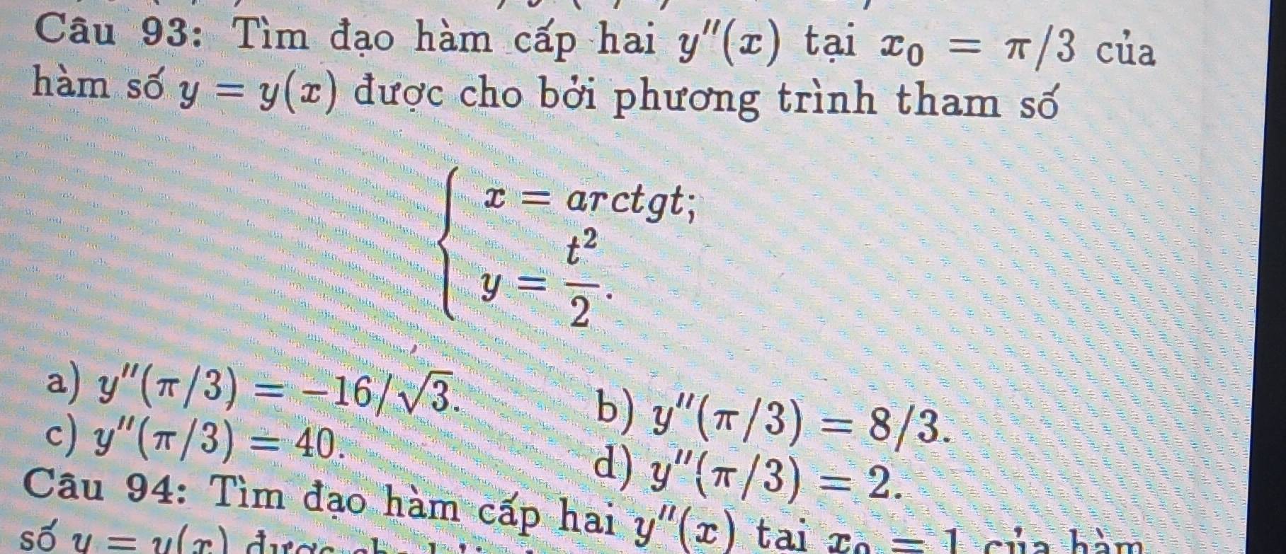 Tìm đạo hàm cấp hai y''(x) tại x_0=π /3 của
hàm số y=y(x) được cho bởi phương trình tham số
beginarrayl x=arctgt; y= t^2/2 .endarray.
a) y''(π /3)=-16/sqrt(3).
c) y''(π /3)=40.
b) y''(π /3)=8/3.
d) y''(π /3)=2. 
Câu 94: Tìm đạo hàm cấp hai y''(x)
số y=y(x) tai x_0=1 của hàm