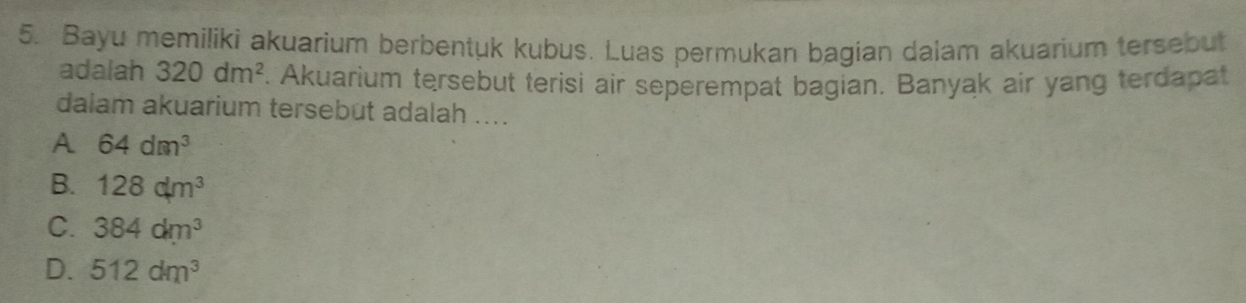 Bayu memiliki akuarium berbentuk kubus. Luas permukan bagian dalam akuarium tersebut
adalah 320dm^2. Akuarium tersebut terisi air seperempat bagian. Banyak air yang terdapat
dalam akuarium tersebut adalah ....
A 64dm^3
B. 128dm^3
C. 384dm^3
D. 512dm^3