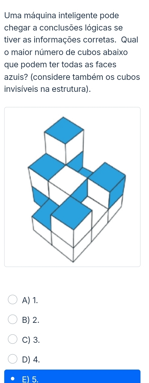 Uma máquina inteligente pode
chegar a conclusões lógicas se
tiver as informações corretas. Qual
o maior número de cubos abaixo
que podem ter todas as faces
azuis? (considere também os cubos
invisíveis na estrutura).
A) 1.
B) 2.
C) 3.
D) 4.
E) 5.